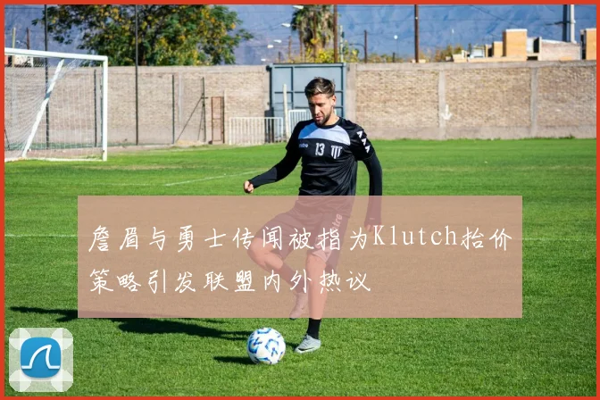 詹眉与勇士传闻被指为Klutch抬价策略引发联盟内外热议