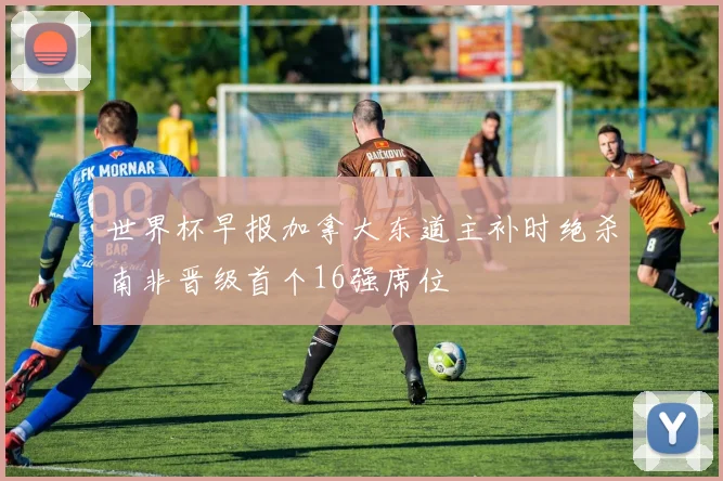 世界杯早报加拿大东道主补时绝杀南非晋级首个16强席位
