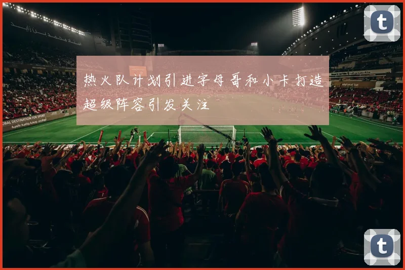 热火队计划引进字母哥和小卡打造超级阵容引发关注