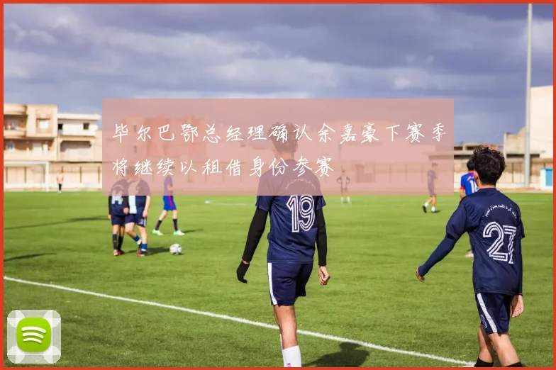 毕尔巴鄂总经理确认余嘉豪下赛季将继续以租借身份参赛