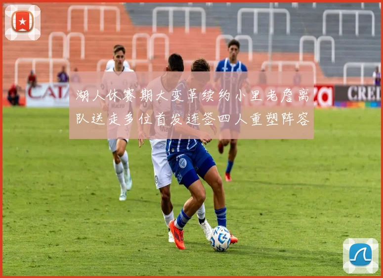 湖人休赛期大变革续约小里老詹离队送走多位首发连签四人重塑阵容