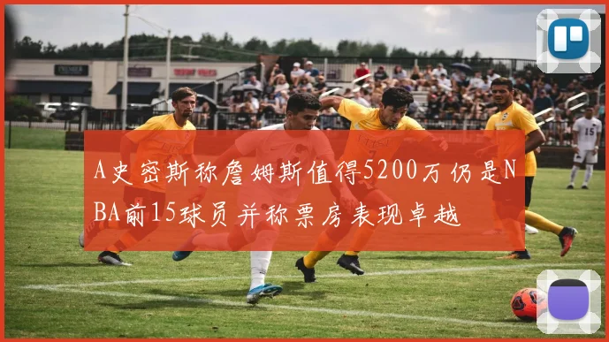 A史密斯称詹姆斯值得5200万仍是NBA前15球员并称票房表现卓越