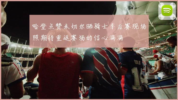 哈登点赞米切尔晒骑士季后赛现场照期待重返赛场的信心满满